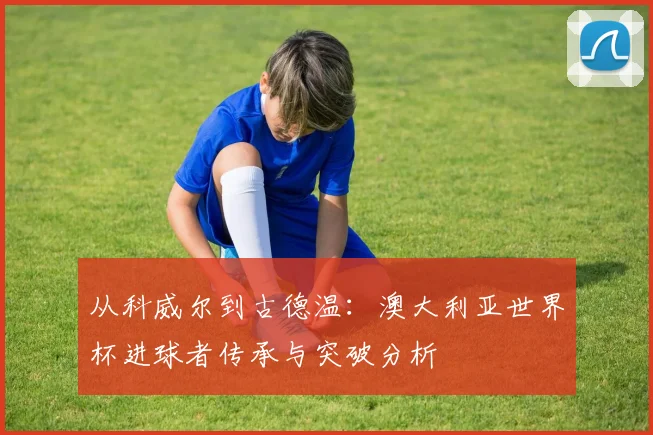 从科威尔到古德温：澳大利亚世界杯进球者传承与突破分析