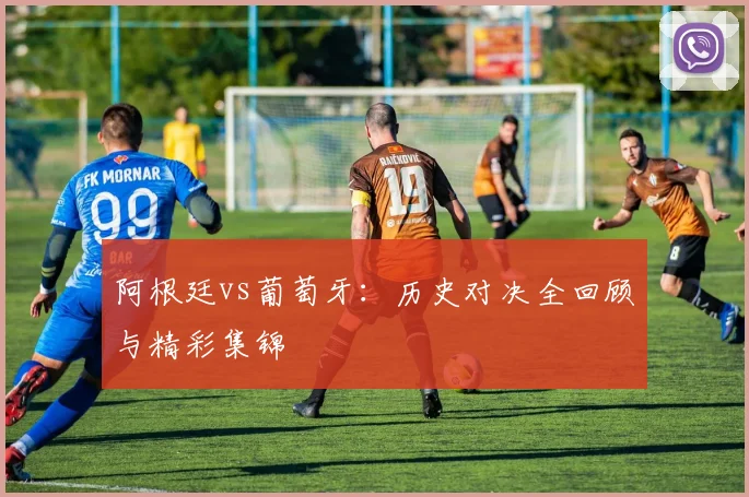 阿根廷vs葡萄牙：历史对决全回顾与精彩集锦